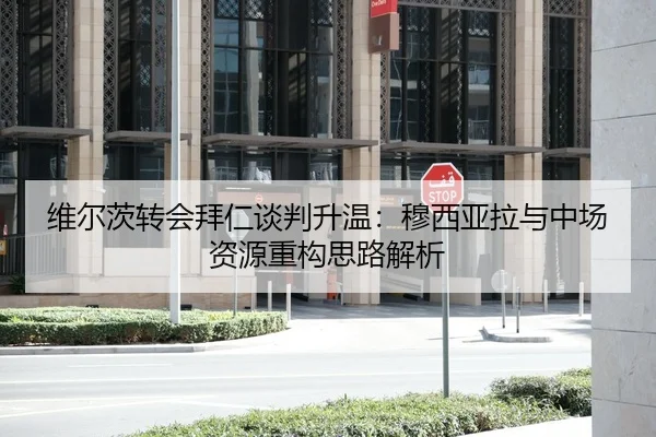 维尔茨转会拜仁谈判升温：穆西亚拉与中场资源重构思路解析